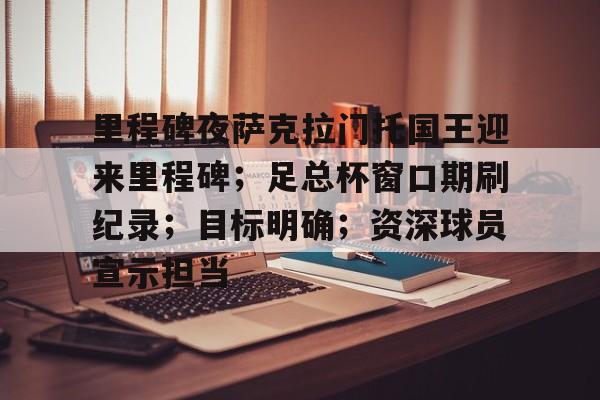 九游体育app官方下载-关于里程碑夜萨克拉门托国王迎来里程碑；足总杯窗口期刷纪录；目标明确；资深球员宣示担当的信息